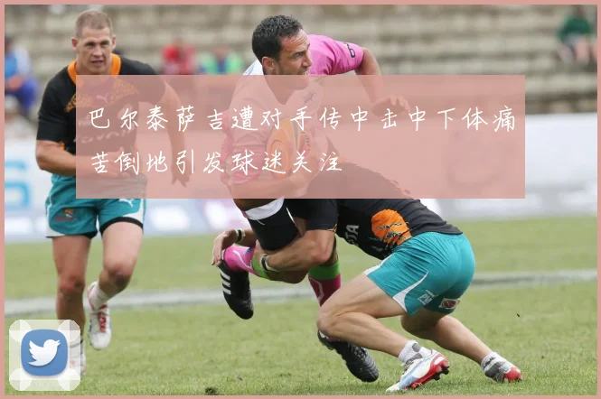 巴尔泰萨吉遭对手传中击中下体痛苦倒地引发球迷关注