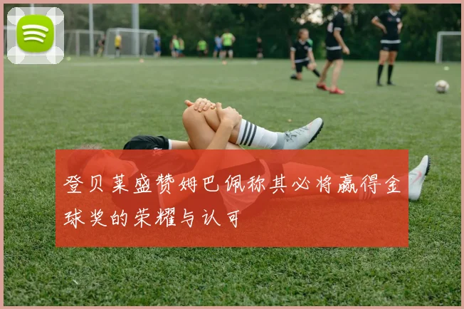 登贝莱盛赞姆巴佩称其必将赢得金球奖的荣耀与认可