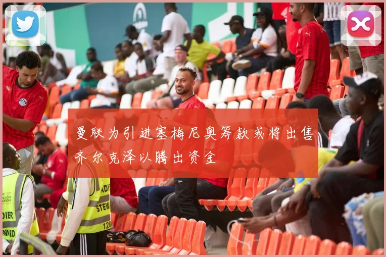曼联为引进塞梅尼奥筹款或将出售齐尔克泽以腾出资金