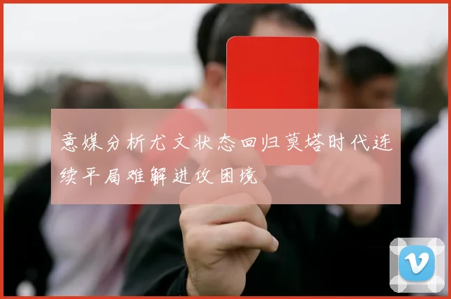 意媒分析尤文状态回归莫塔时代连续平局难解进攻困境