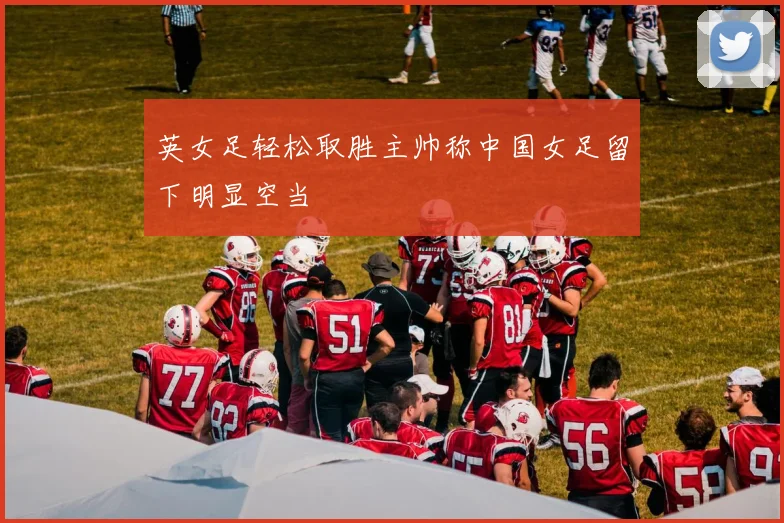 英女足轻松取胜主帅称中国女足留下明显空当