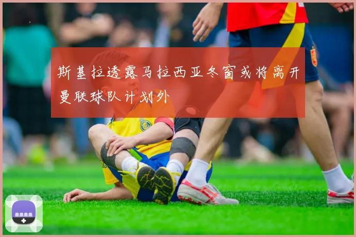 斯基拉透露马拉西亚冬窗或将离开曼联球队计划外