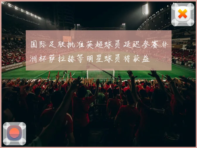 国际足联批准英超球员延迟参赛非洲杯萨拉赫等明星球员将获益