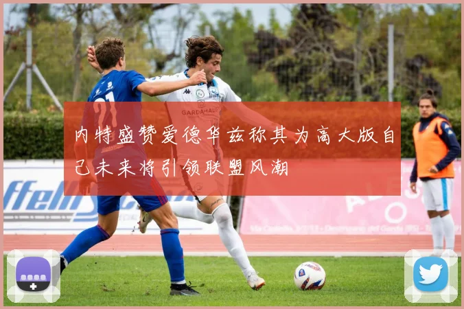 内特盛赞爱德华兹称其为高大版自己未来将引领联盟风潮