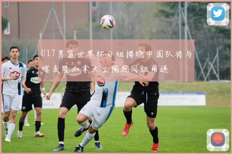 U17男篮世界杯分组揭晓中国队将与喀麦隆加拿大立陶宛同组角逐