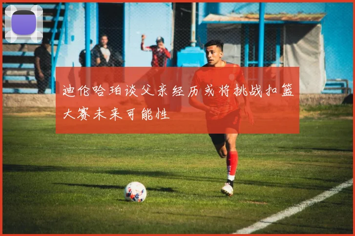 迪伦哈珀谈父亲经历或将挑战扣篮大赛未来可能性