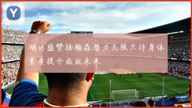 湖记盛赞杨瀚森潜力无限只待身体素质提升成就未来