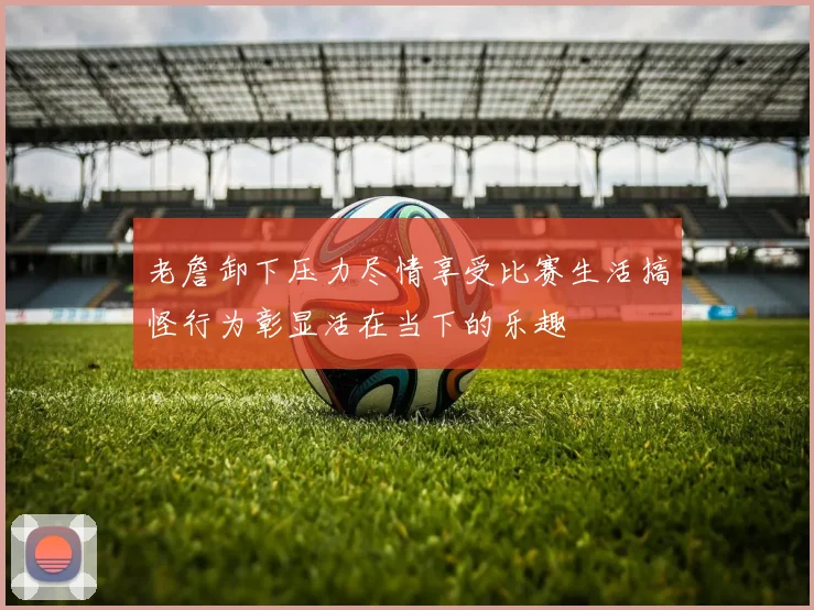 老詹卸下压力尽情享受比赛生活搞怪行为彰显活在当下的乐趣