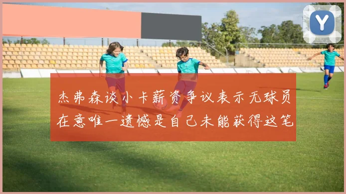 杰弗森谈小卡薪资争议表示无球员在意唯一遗憾是自己未能获得这笔钱