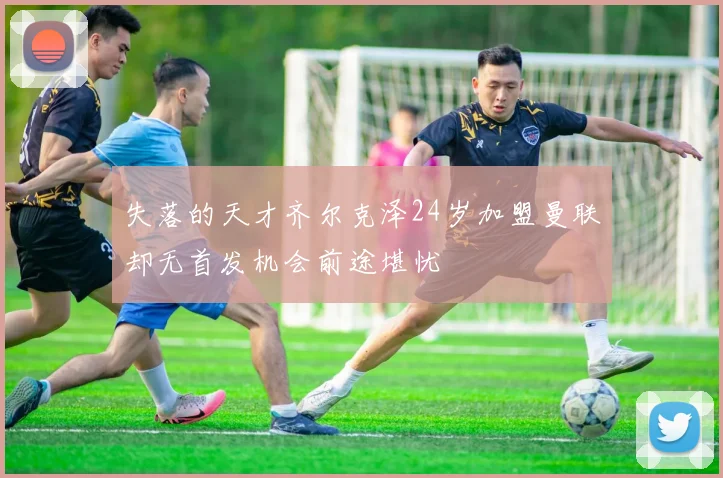 失落的天才齐尔克泽24岁加盟曼联却无首发机会前途堪忧