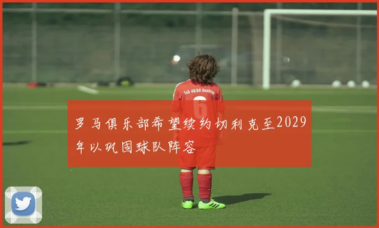 罗马俱乐部希望续约切利克至2029年以巩固球队阵容