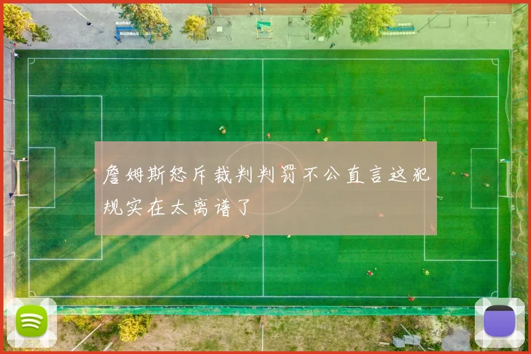 詹姆斯怒斥裁判判罚不公直言这犯规实在太离谱了