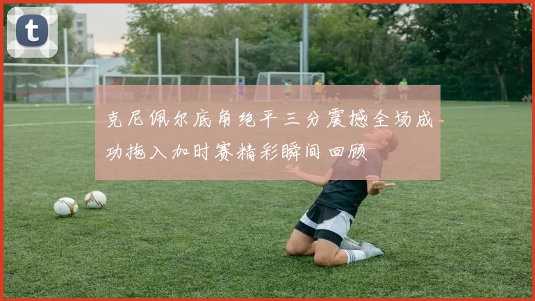 克尼佩尔底角绝平三分震撼全场成功拖入加时赛精彩瞬间回顾