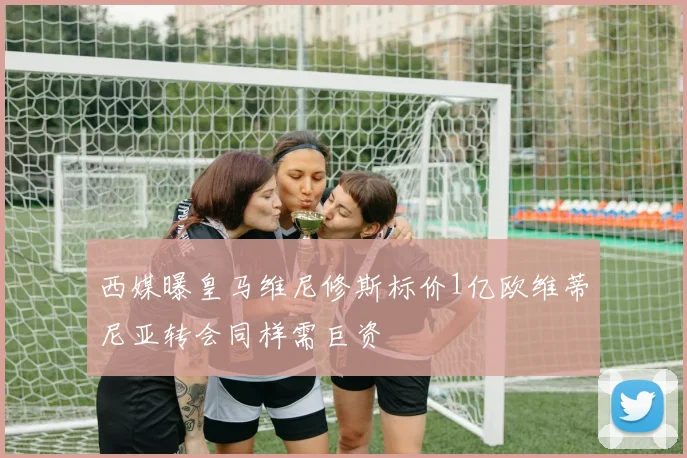 西媒曝皇马维尼修斯标价1亿欧维蒂尼亚转会同样需巨资