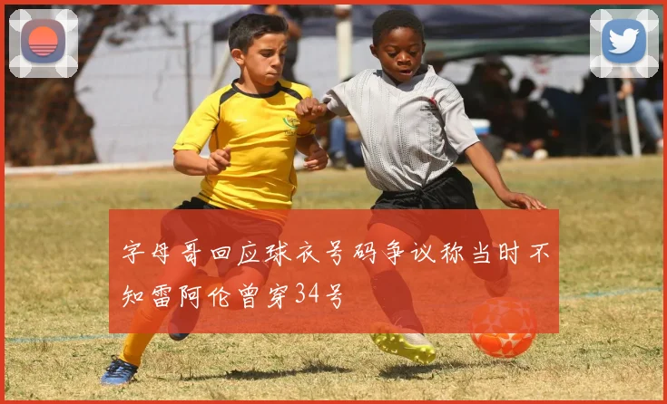 字母哥回应球衣号码争议称当时不知雷阿伦曾穿34号
