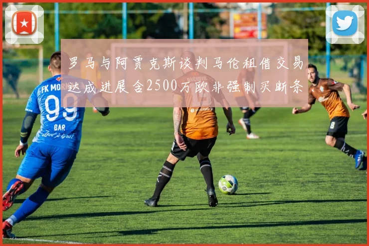 罗马与阿贾克斯谈判马伦租借交易达成进展含2500万欧非强制买断条款