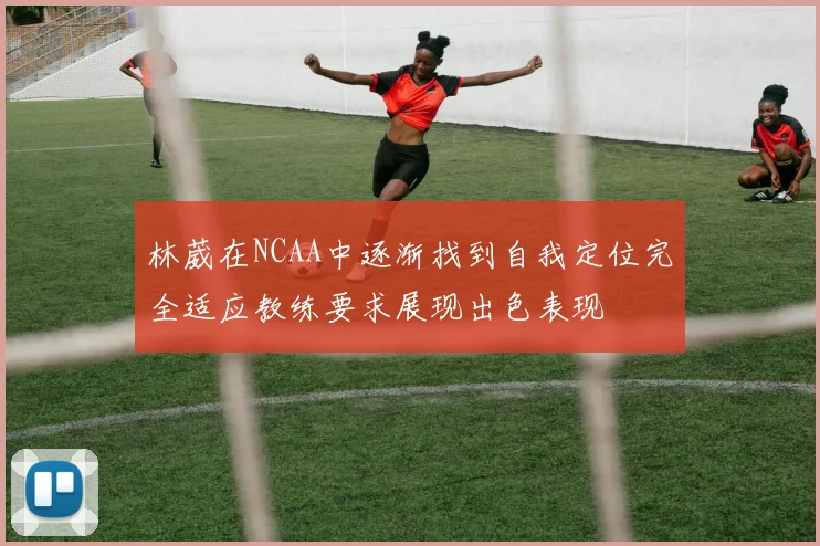 林葳在NCAA中逐渐找到自我定位完全适应教练要求展现出色表现