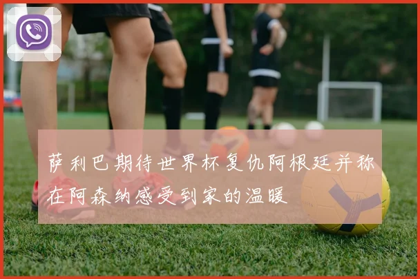 萨利巴期待世界杯复仇阿根廷并称在阿森纳感受到家的温暖