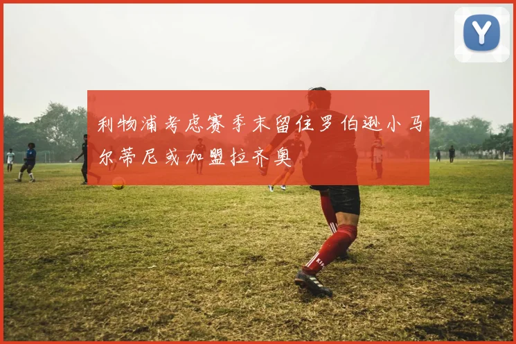 利物浦考虑赛季末留住罗伯逊小马尔蒂尼或加盟拉齐奥